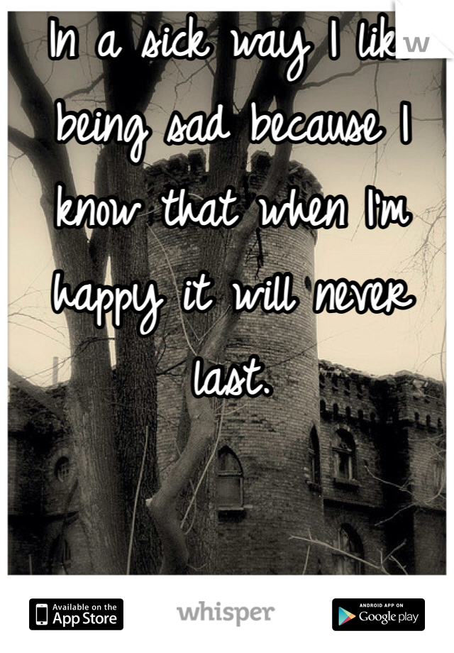 In a sick way I like being sad because I know that when I'm happy it will never last.