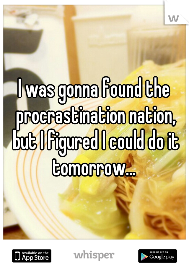 I was gonna found the procrastination nation, but I figured I could do it tomorrow... 