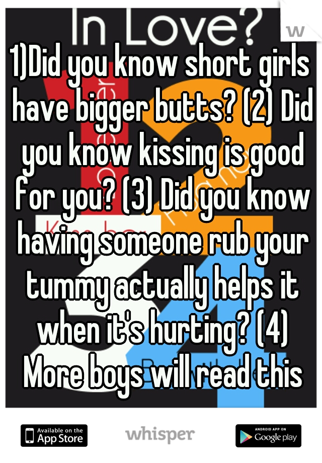 1)Did you know short girls have bigger butts? (2) Did you know kissing is good for you? (3) Did you know having someone rub your tummy actually helps it when it's hurting? (4) More boys will read this