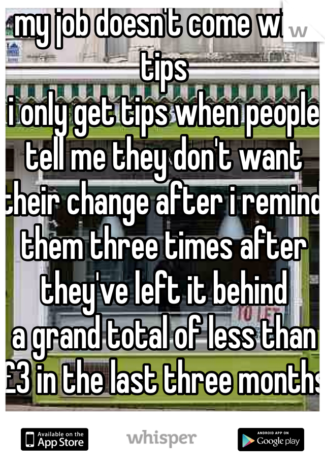 my job doesn't come with tips
i only get tips when people tell me they don't want their change after i remind them three times after they've left it behind
a grand total of less than £3 in the last three months