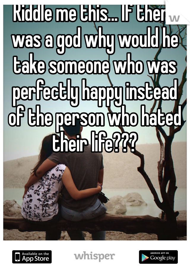 Riddle me this... If there was a god why would he take someone who was perfectly happy instead of the person who hated their life???