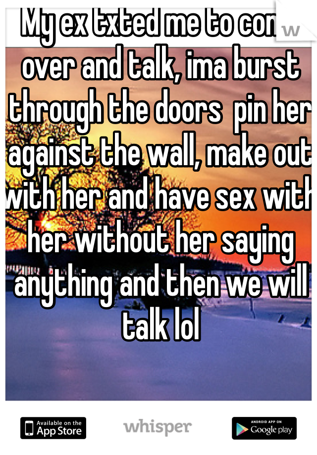 My ex txted me to come over and talk, ima burst through the doors  pin her against the wall, make out with her and have sex with her without her saying anything and then we will talk lol