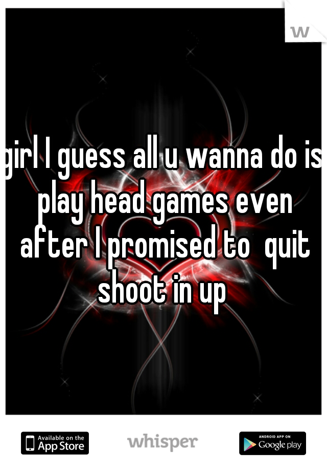 girl I guess all u wanna do is play head games even after I promised to  quit shoot in up 