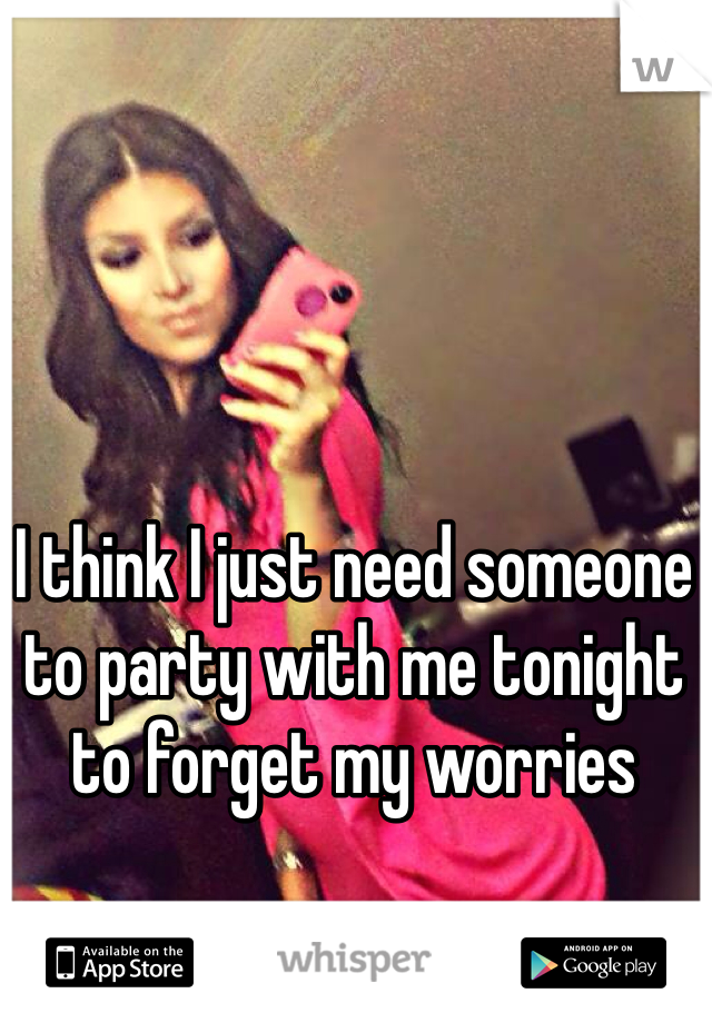 I think I just need someone to party with me tonight to forget my worries