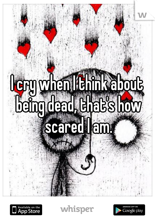 I cry when I think about being dead, that's how scared I am.