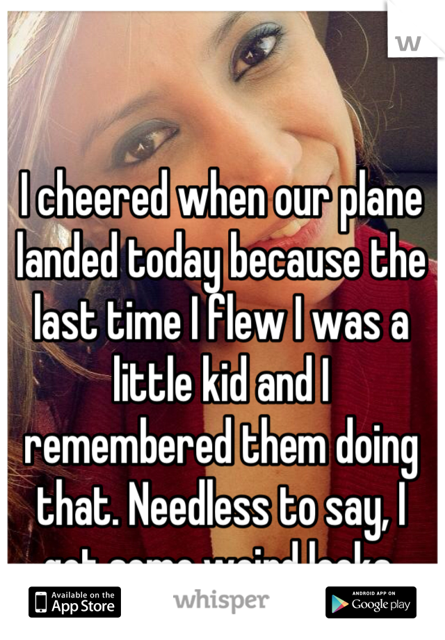 I cheered when our plane landed today because the last time I flew I was a little kid and I remembered them doing that. Needless to say, I got some weird looks.