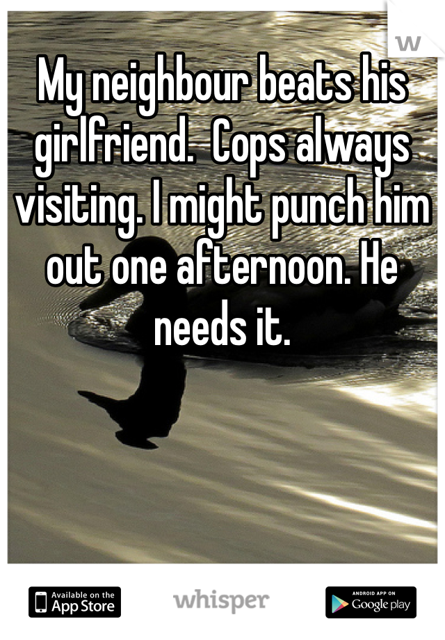 My neighbour beats his girlfriend.  Cops always visiting. I might punch him out one afternoon. He needs it. 