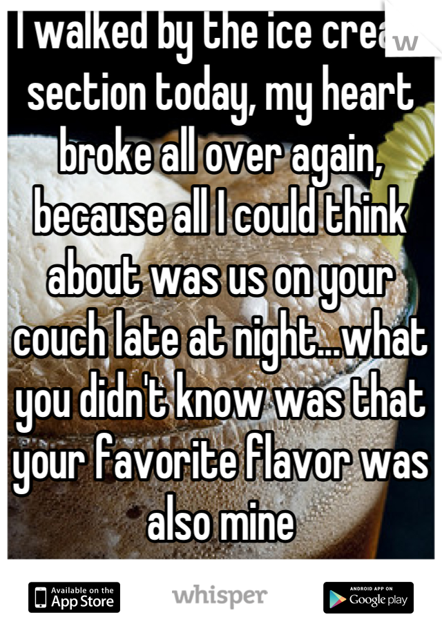 I walked by the ice cream section today, my heart broke all over again, because all I could think about was us on your couch late at night...what you didn't know was that your favorite flavor was also mine