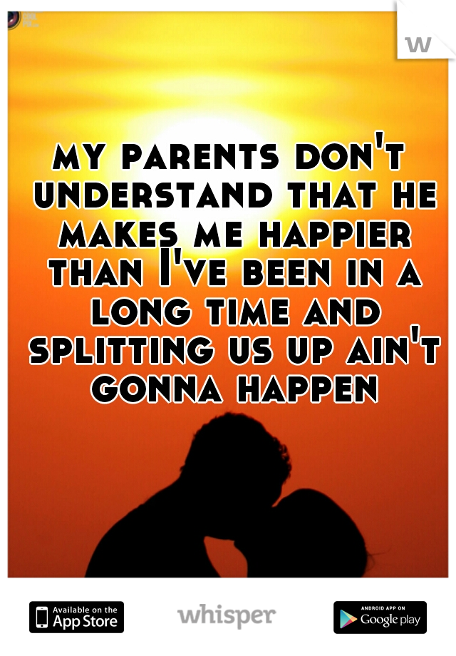 my parents don't understand that he makes me happier than I've been in a long time and splitting us up ain't gonna happen