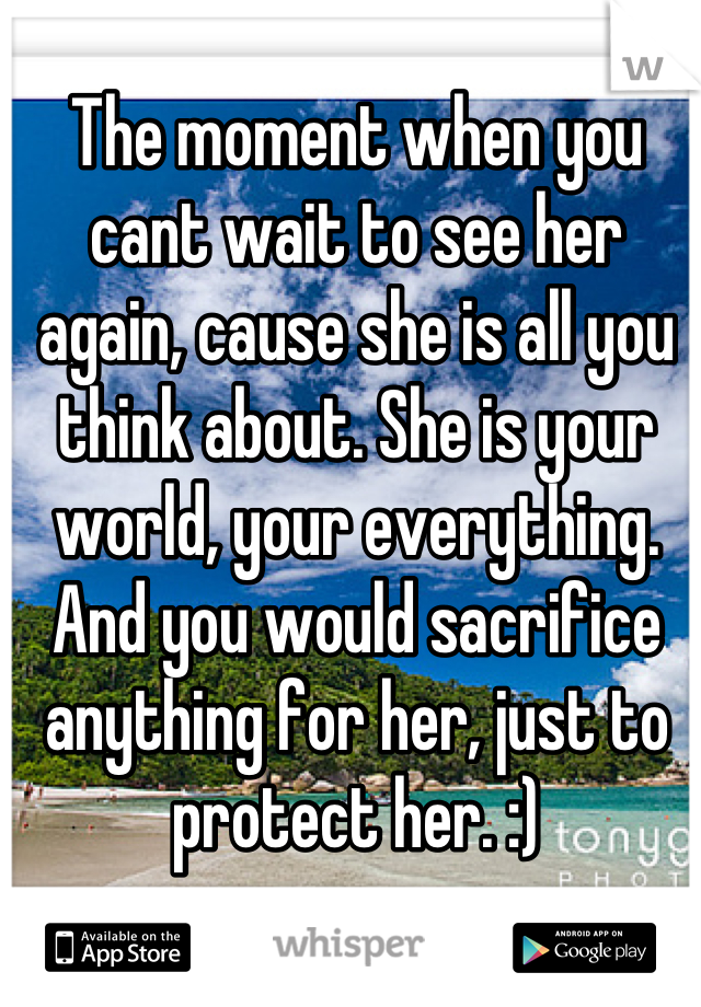 The moment when you cant wait to see her again, cause she is all you think about. She is your world, your everything. And you would sacrifice anything for her, just to protect her. :)