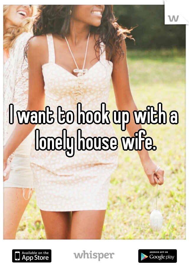 I want to hook up with a lonely house wife.