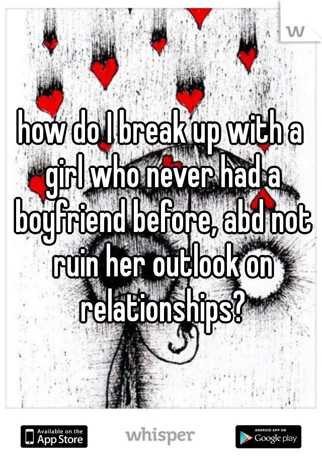 how do I break up with a girl who never had a boyfriend before, abd not ruin her outlook on relationships?