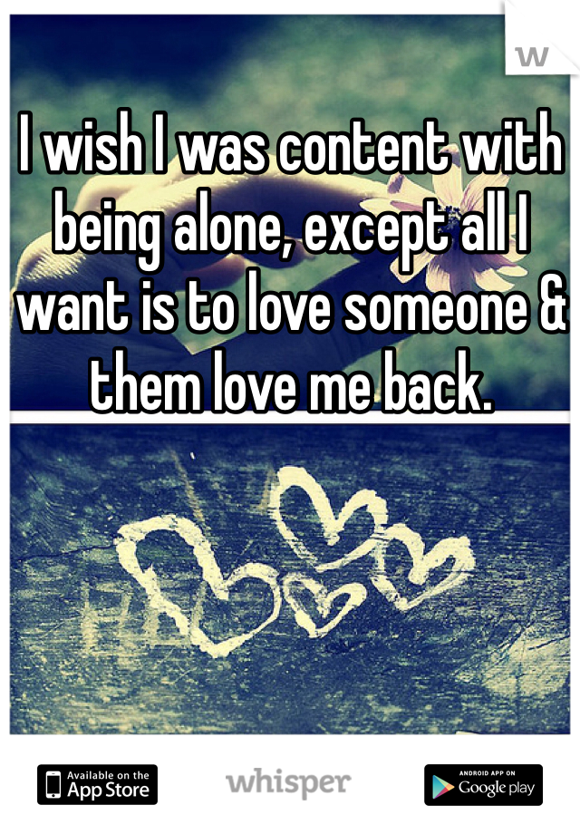 I wish I was content with being alone, except all I want is to love someone & them love me back.