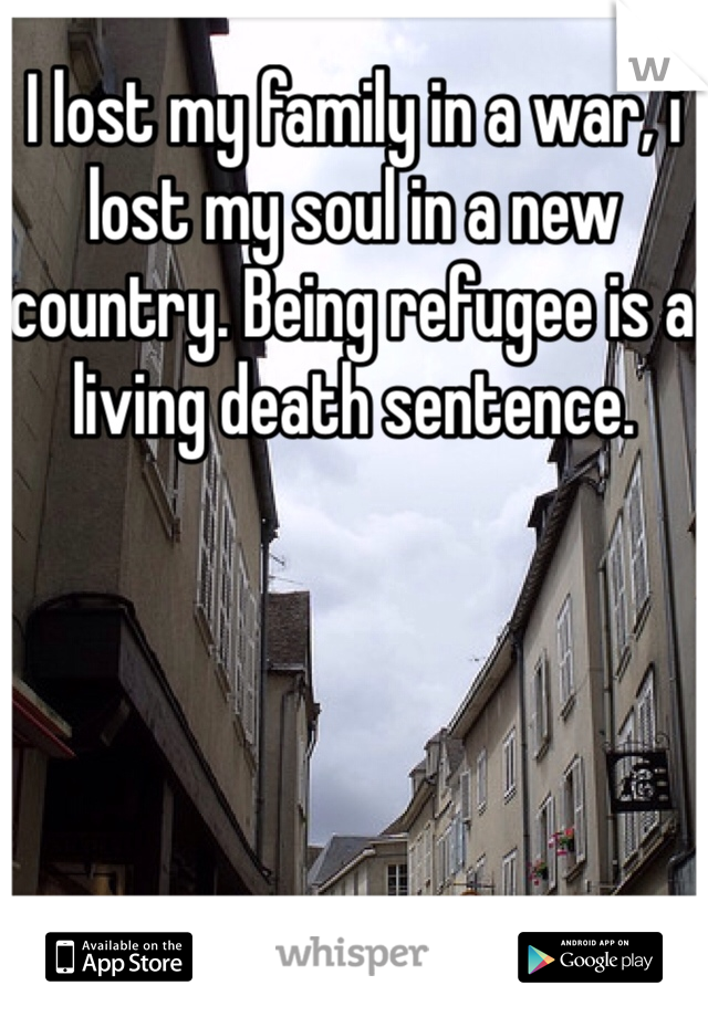 I lost my family in a war, i lost my soul in a new country. Being refugee is a living death sentence.