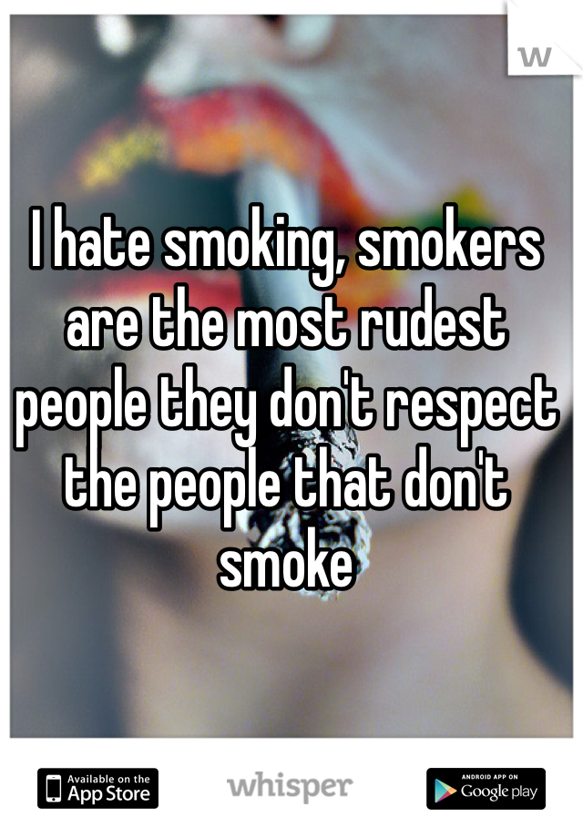 I hate smoking, smokers are the most rudest people they don't respect the people that don't smoke