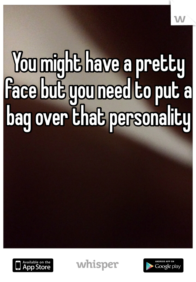 You might have a pretty face but you need to put a bag over that personality 