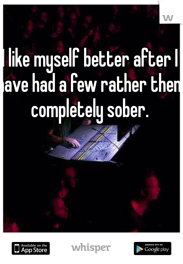 I like myself better after I have had a few rather then completely sober.  