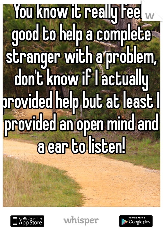 You know it really feels good to help a complete stranger with a problem, don't know if I actually provided help but at least I provided an open mind and a ear to listen!