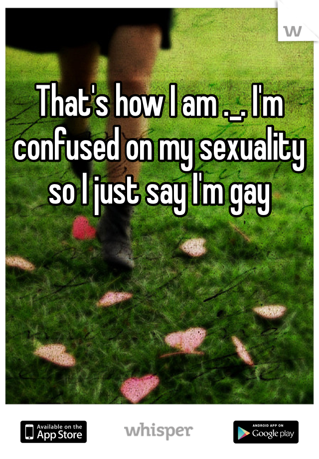 That's how I am ._. I'm confused on my sexuality so I just say I'm gay 