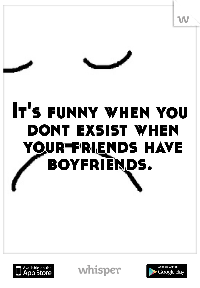 It's funny when you dont exsist when your friends have boyfriends. 