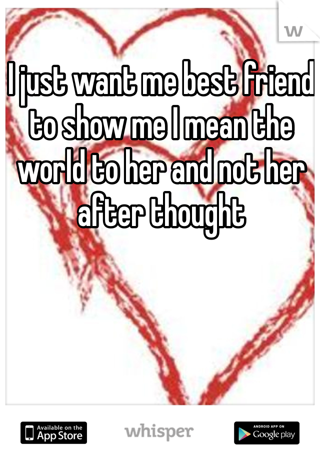 I just want me best friend to show me I mean the world to her and not her after thought
