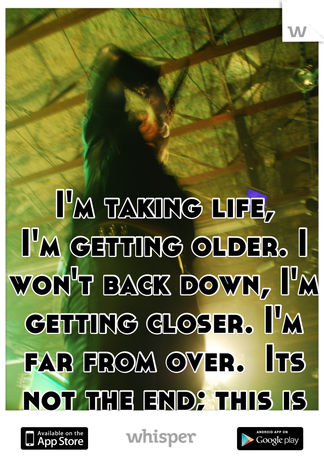 I'm taking life,
I'm getting older. I won't back down, I'm getting closer. I'm far from over.  Its not the end; this is not the end. 