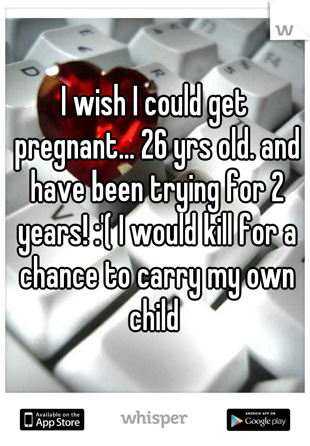 I wish I could get pregnant... 26 yrs old. and have been trying for 2 years! :'( I would kill for a chance to carry my own child 