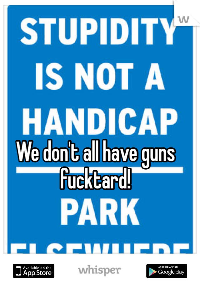 We don't all have guns fucktard!