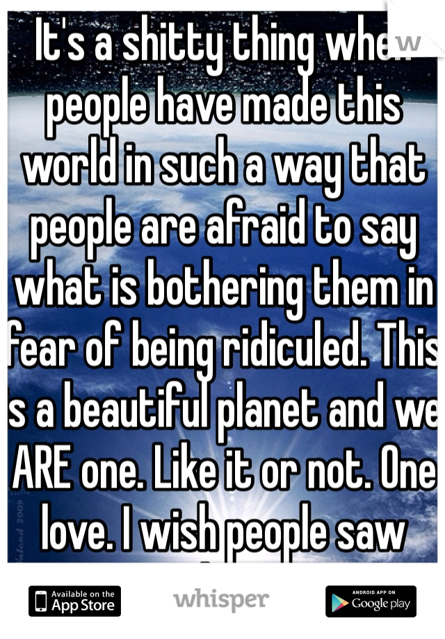 It's a shitty thing when people have made this world in such a way that people are afraid to say what is bothering them in fear of being ridiculed. This is a beautiful planet and we ARE one. Like it or not. One love. I wish people saw that. 