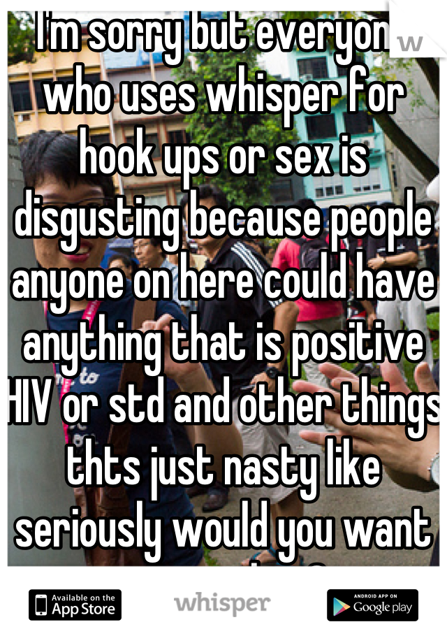 I'm sorry but everyone who uses whisper for hook ups or sex is disgusting because people anyone on here could have anything that is positive HIV or std and other things thts just nasty like seriously would you want to get that?