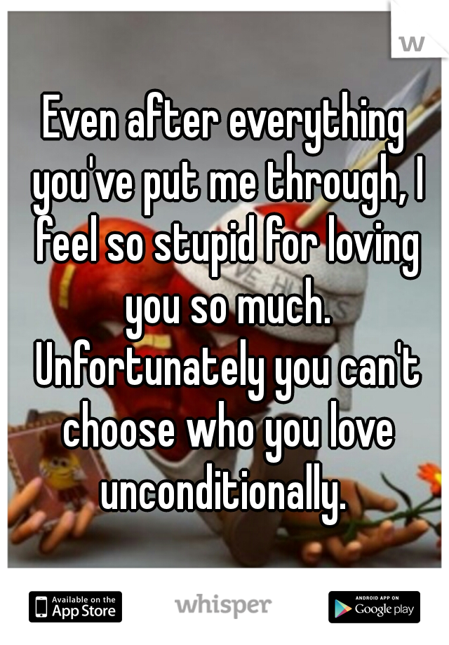 Even after everything you've put me through, I feel so stupid for loving you so much. Unfortunately you can't choose who you love unconditionally. 