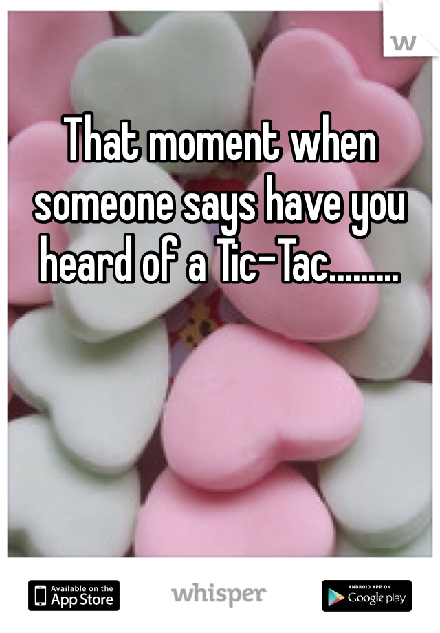 That moment when someone says have you heard of a Tic-Tac.........