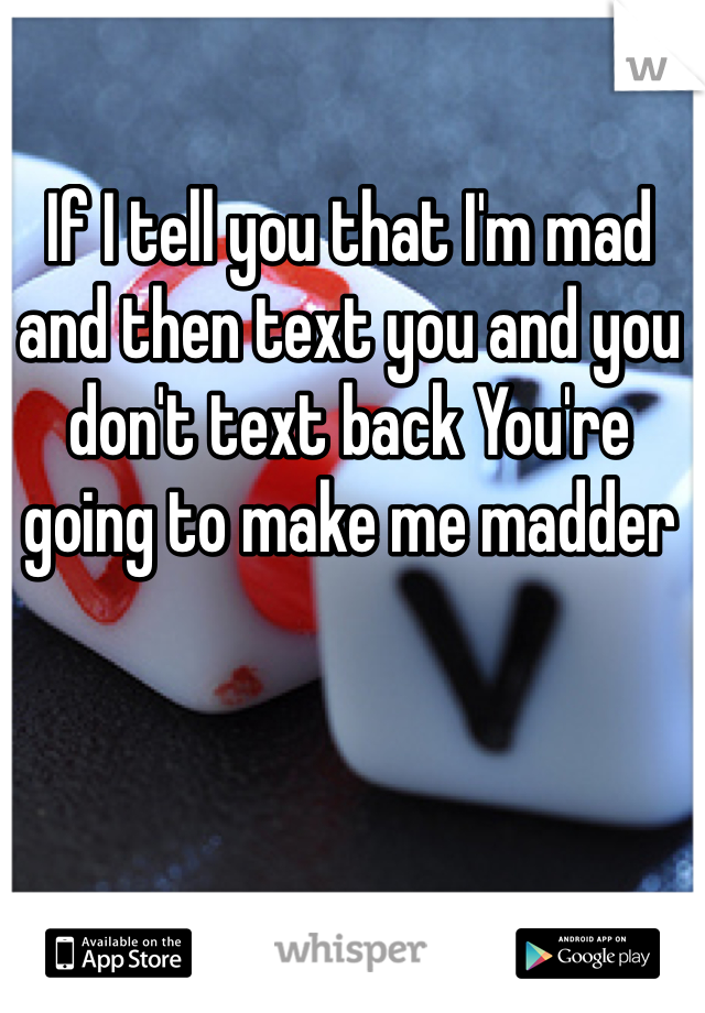 If I tell you that I'm mad and then text you and you don't text back You're going to make me madder 