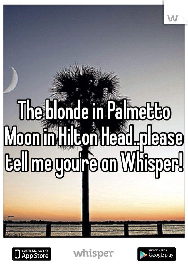 The blonde in Palmetto Moon in Hilton Head..please tell me you're on Whisper! 