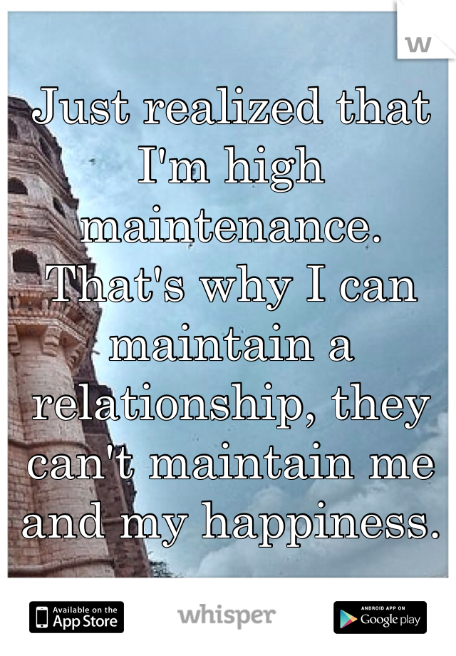 Just realized that I'm high maintenance. That's why I can maintain a relationship, they can't maintain me and my happiness. 