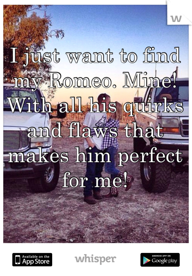 I just want to find my Romeo. Mine! With all his quirks and flaws that makes him perfect for me! 