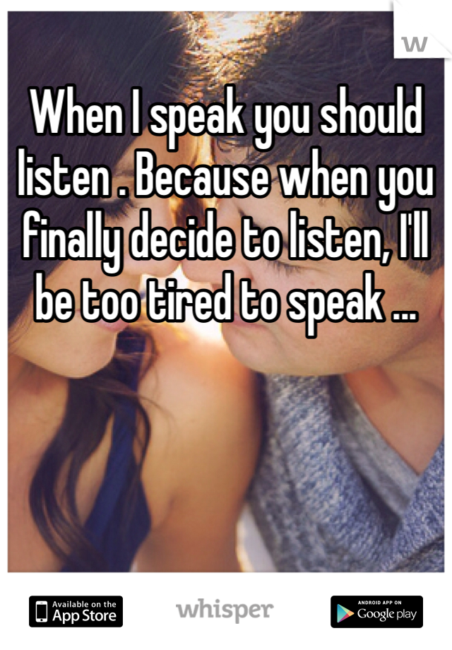 When I speak you should listen . Because when you finally decide to listen, I'll be too tired to speak ...