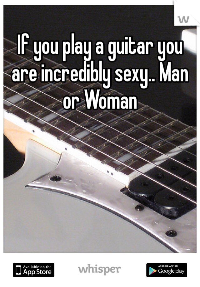 If you play a guitar you are incredibly sexy.. Man or Woman