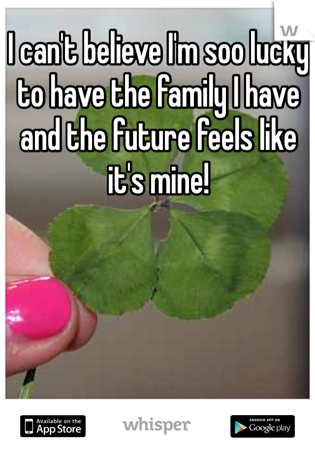 I can't believe I'm soo lucky to have the family I have and the future feels like it's mine!