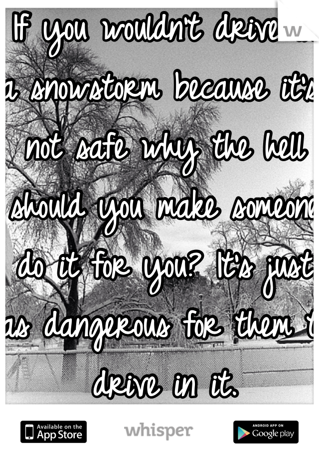 If you wouldn't drive in a snowstorm because it's not safe why the hell should you make someone do it for you? It's just as dangerous for them to drive in it. 