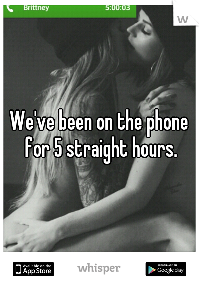 We've been on the phone for 5 straight hours.