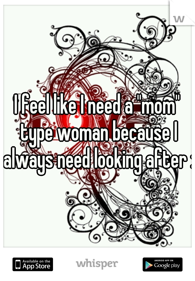 I feel like I need a "mom" type woman because I always need looking after :/