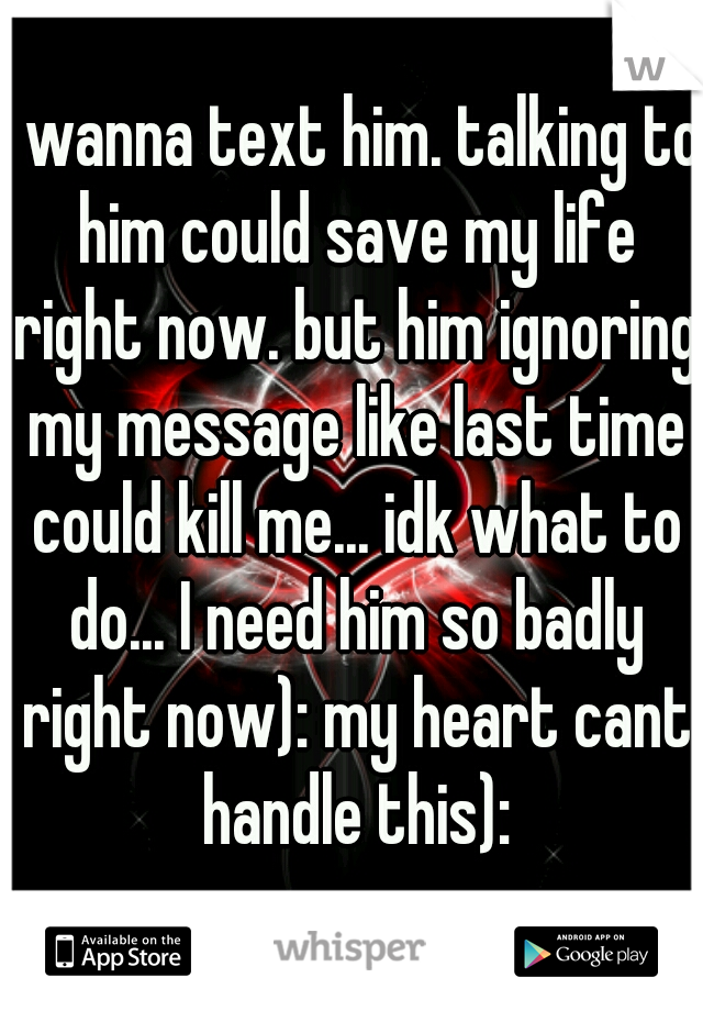 I wanna text him. talking to him could save my life right now. but him ignoring my message like last time could kill me... idk what to do... I need him so badly right now): my heart cant handle this):