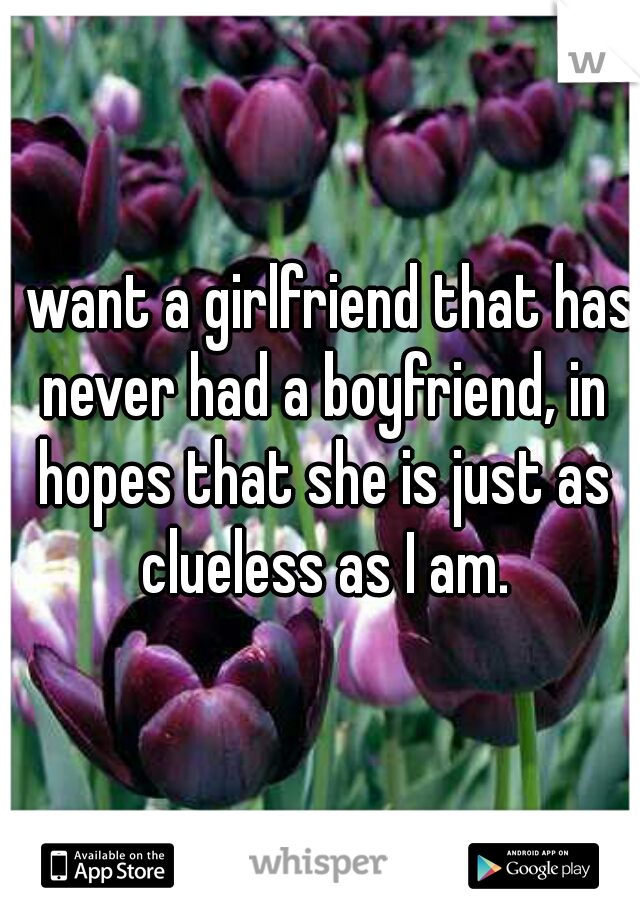 I want a girlfriend that has never had a boyfriend, in hopes that she is just as clueless as I am.