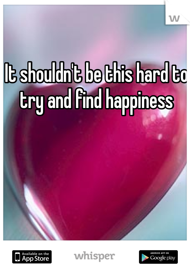 It shouldn't be this hard to try and find happiness