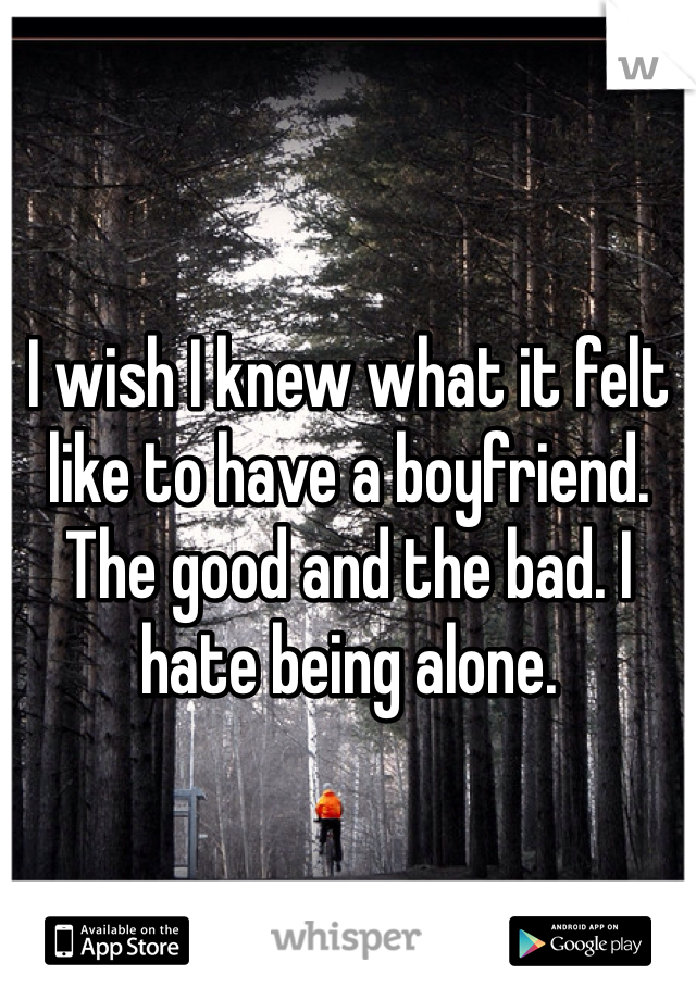 I wish I knew what it felt like to have a boyfriend. The good and the bad. I hate being alone. 