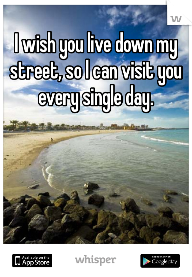 I wish you live down my street, so I can visit you every single day. 