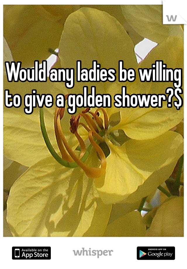 Would any ladies be willing to give a golden shower?$