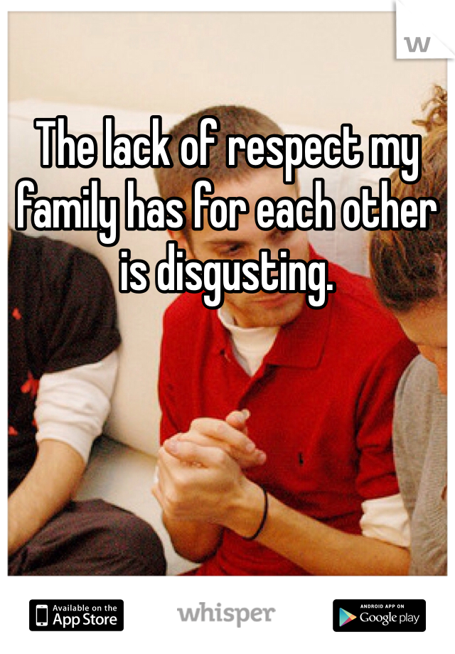 The lack of respect my family has for each other is disgusting. 