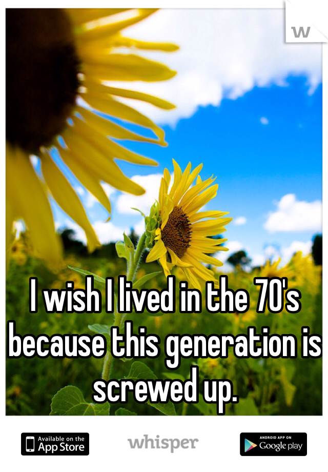 I wish I lived in the 70's because this generation is screwed up.